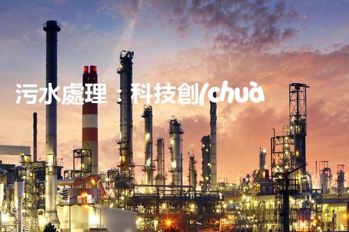 污水處理：科技創(chuàng)新與環(huán)境保護(hù)，你知道的都不夠！